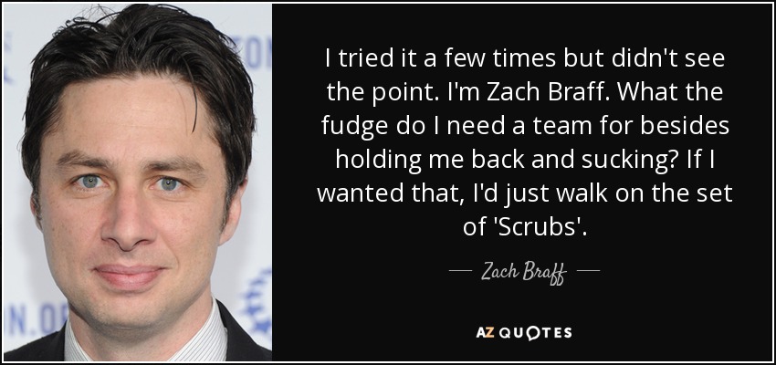 I tried it a few times but didn't see the point. I'm Zach Braff. What the fudge do I need a team for besides holding me back and sucking? If I wanted that, I'd just walk on the set of 'Scrubs'. - Zach Braff