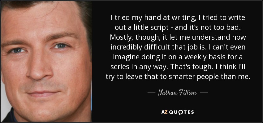 I tried my hand at writing, I tried to write out a little script - and it's not too bad. Mostly, though, it let me understand how incredibly difficult that job is. I can't even imagine doing it on a weekly basis for a series in any way. That's tough. I think I'll try to leave that to smarter people than me. - Nathan Fillion