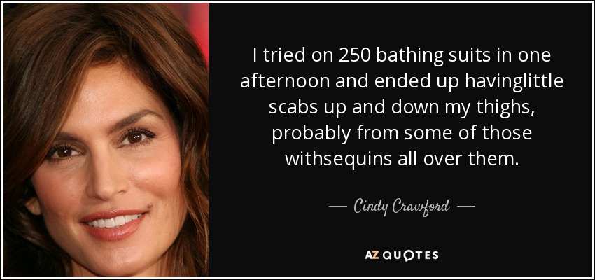 I tried on 250 bathing suits in one afternoon and ended up havinglittle scabs up and down my thighs, probably from some of those withsequins all over them. - Cindy Crawford