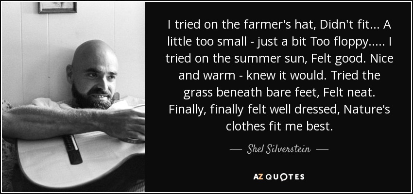 I tried on the farmer's hat, Didn't fit. . . A little too small - just a bit Too floppy. . . . . I tried on the summer sun, Felt good. Nice and warm - knew it would. Tried the grass beneath bare feet, Felt neat. Finally, finally felt well dressed, Nature's clothes fit me best. - Shel Silverstein