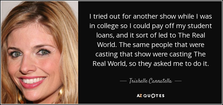I tried out for another show while I was in college so I could pay off my student loans, and it sort of led to The Real World. The same people that were casting that show were casting The Real World, so they asked me to do it. - Trishelle Cannatella