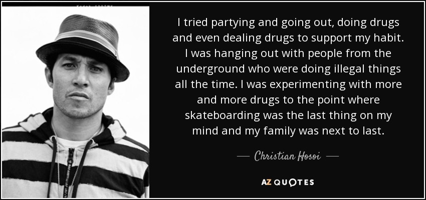I tried partying and going out, doing drugs and even dealing drugs to support my habit. I was hanging out with people from the underground who were doing illegal things all the time. I was experimenting with more and more drugs to the point where skateboarding was the last thing on my mind and my family was next to last. - Christian Hosoi