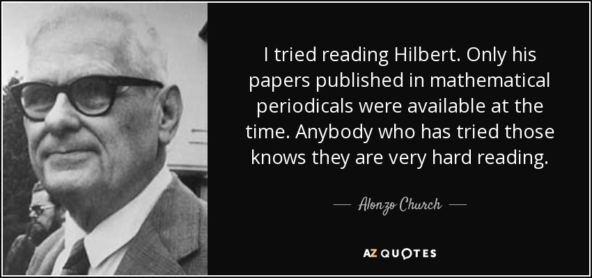 I tried reading Hilbert. Only his papers published in mathematical periodicals were available at the time. Anybody who has tried those knows they are very hard reading. - Alonzo Church
