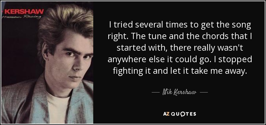 I tried several times to get the song right. The tune and the chords that I started with, there really wasn't anywhere else it could go. I stopped fighting it and let it take me away. - Nik Kershaw