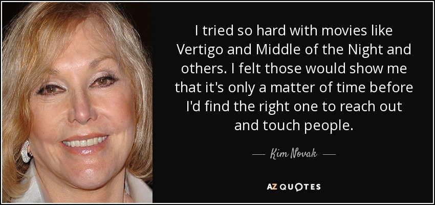 I tried so hard with movies like Vertigo and Middle of the Night and others. I felt those would show me that it's only a matter of time before I'd find the right one to reach out and touch people. - Kim Novak