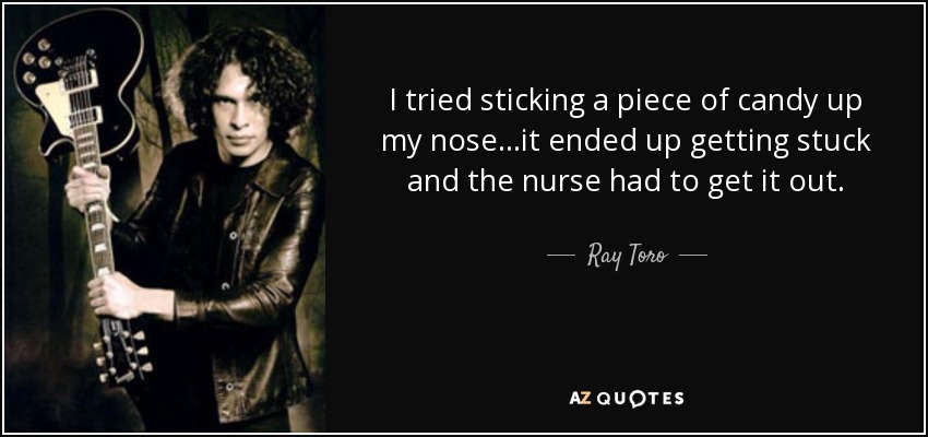 I tried sticking a piece of candy up my nose...it ended up getting stuck and the nurse had to get it out. - Ray Toro