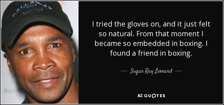 I tried the gloves on, and it just felt so natural. From that moment I became so embedded in boxing. I found a friend in boxing. - Sugar Ray Leonard
