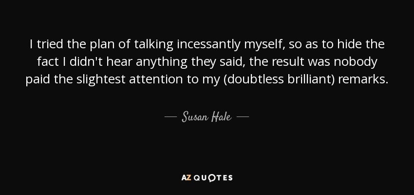 I tried the plan of talking incessantly myself, so as to hide the fact I didn't hear anything they said, the result was nobody paid the slightest attention to my (doubtless brilliant) remarks. - Susan Hale
