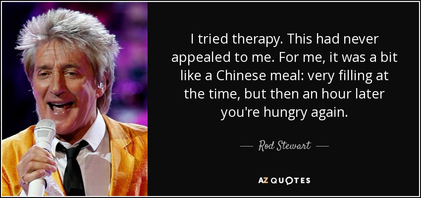 I tried therapy. This had never appealed to me. For me, it was a bit like a Chinese meal: very filling at the time, but then an hour later you're hungry again. - Rod Stewart