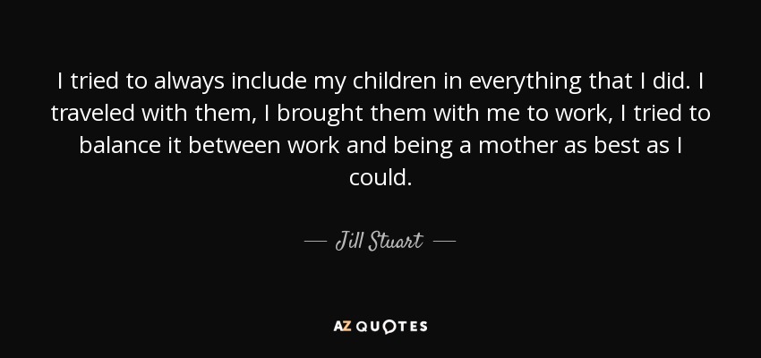I tried to always include my children in everything that I did. I traveled with them, I brought them with me to work, I tried to balance it between work and being a mother as best as I could. - Jill Stuart