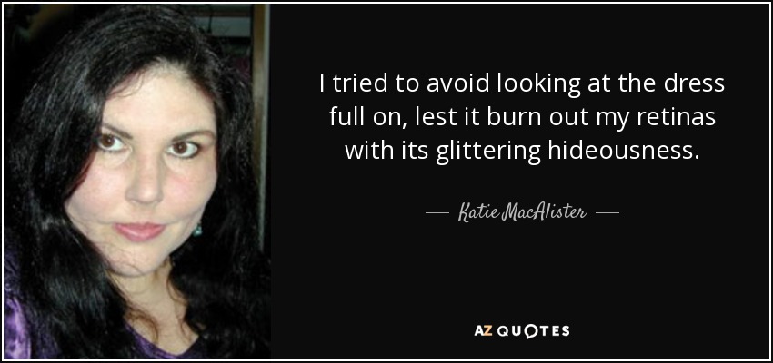 I tried to avoid looking at the dress full on, lest it burn out my retinas with its glittering hideousness. - Katie MacAlister