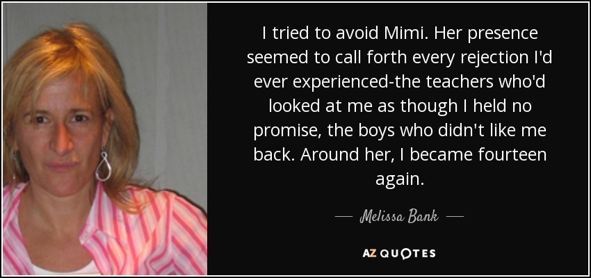 I tried to avoid Mimi. Her presence seemed to call forth every rejection I'd ever experienced-the teachers who'd looked at me as though I held no promise, the boys who didn't like me back. Around her, I became fourteen again. - Melissa Bank