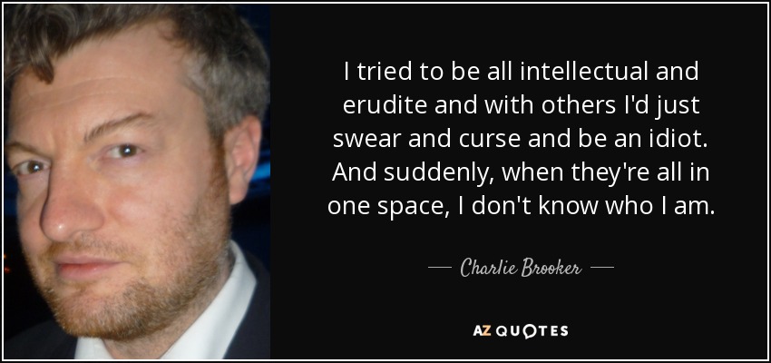 I tried to be all intellectual and erudite and with others I'd just swear and curse and be an idiot. And suddenly, when they're all in one space, I don't know who I am. - Charlie Brooker