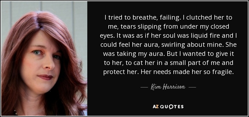 I tried to breathe, failing. I clutched her to me, tears slipping from under my closed eyes. It was as if her soul was liquid fire and I could feel her aura, swirling about mine. She was taking my aura. But I wanted to give it to her, to cat her in a small part of me and protect her. Her needs made her so fragile. - Kim Harrison