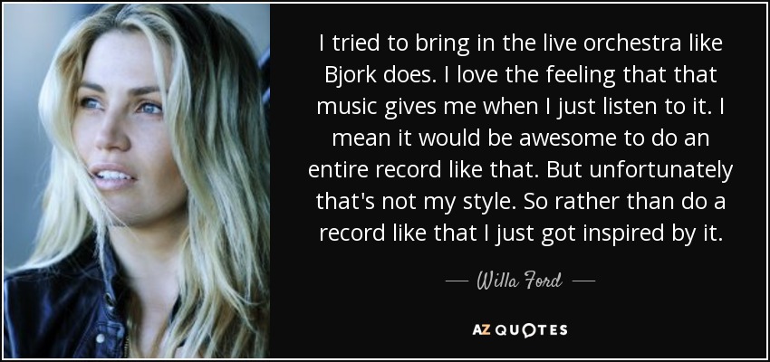 I tried to bring in the live orchestra like Bjork does. I love the feeling that that music gives me when I just listen to it. I mean it would be awesome to do an entire record like that. But unfortunately that's not my style. So rather than do a record like that I just got inspired by it. - Willa Ford