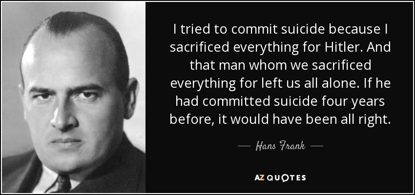 I tried to commit suicide because I sacrificed everything for Hitler. And that man whom we sacrificed everything for left us all alone. If he had committed suicide four years before, it would have been all right. - Hans Frank