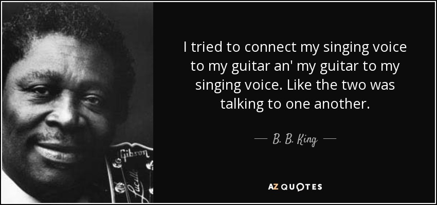 I tried to connect my singing voice to my guitar an' my guitar to my singing voice. Like the two was talking to one another. - B. B. King