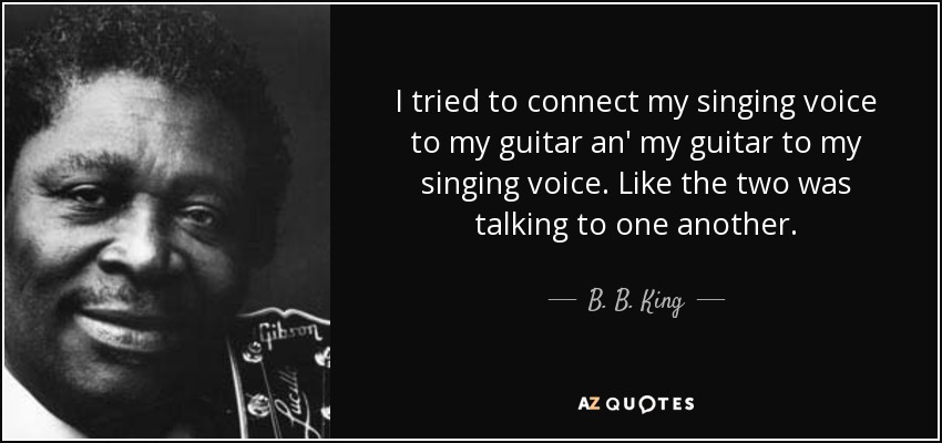 I tried to connect my singing voice to my guitar an' my guitar to my singing voice. Like the two was talking to one another. - B. B. King