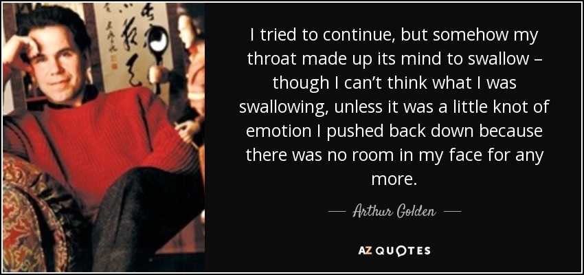 I tried to continue, but somehow my throat made up its mind to swallow – though I can’t think what I was swallowing, unless it was a little knot of emotion I pushed back down because there was no room in my face for any more. - Arthur Golden