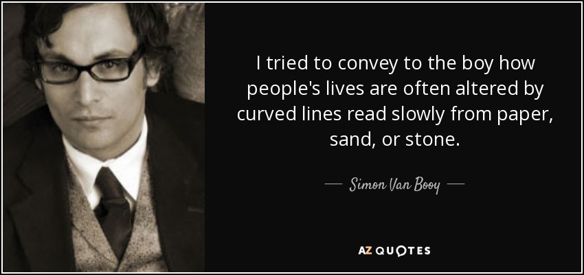 I tried to convey to the boy how people's lives are often altered by curved lines read slowly from paper, sand, or stone. - Simon Van Booy