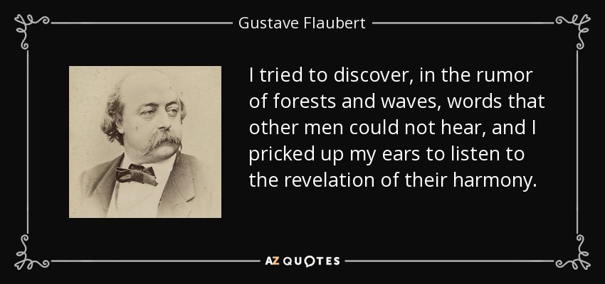 I tried to discover, in the rumor of forests and waves, words that other men could not hear, and I pricked up my ears to listen to the revelation of their harmony. - Gustave Flaubert