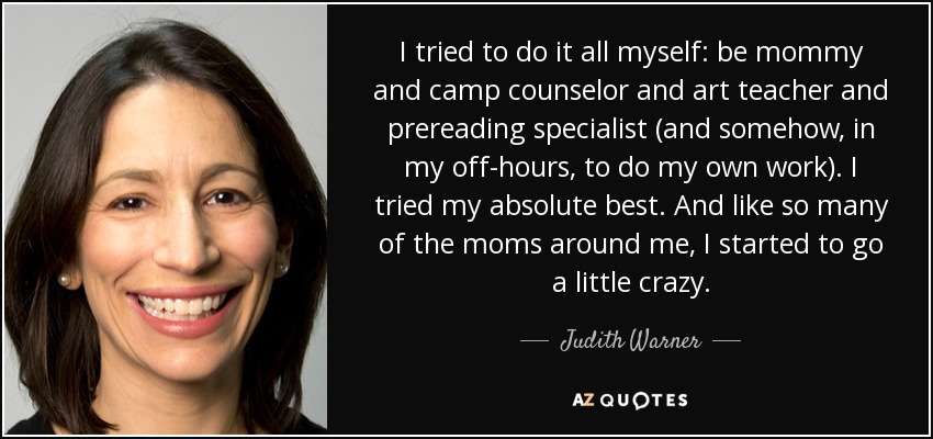 I tried to do it all myself: be mommy and camp counselor and art teacher and prereading specialist (and somehow, in my off-hours, to do my own work). I tried my absolute best. And like so many of the moms around me, I started to go a little crazy. - Judith Warner