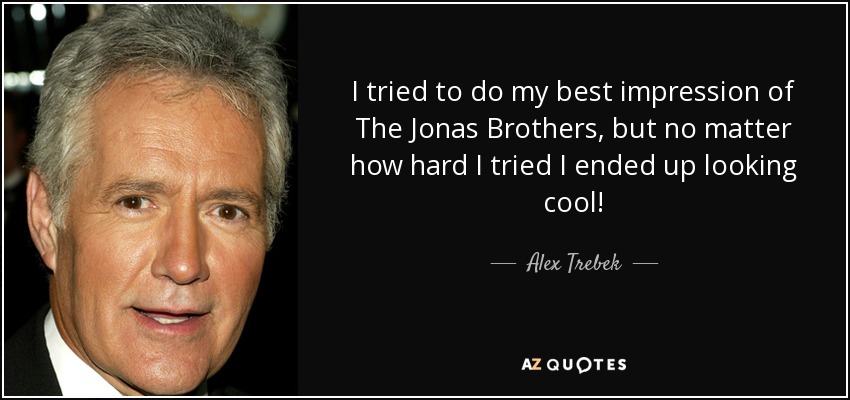 I tried to do my best impression of The Jonas Brothers, but no matter how hard I tried I ended up looking cool! - Alex Trebek