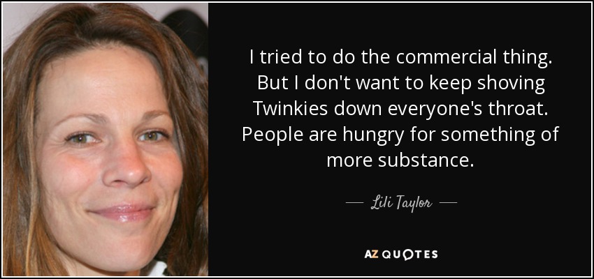 I tried to do the commercial thing. But I don't want to keep shoving Twinkies down everyone's throat. People are hungry for something of more substance. - Lili Taylor