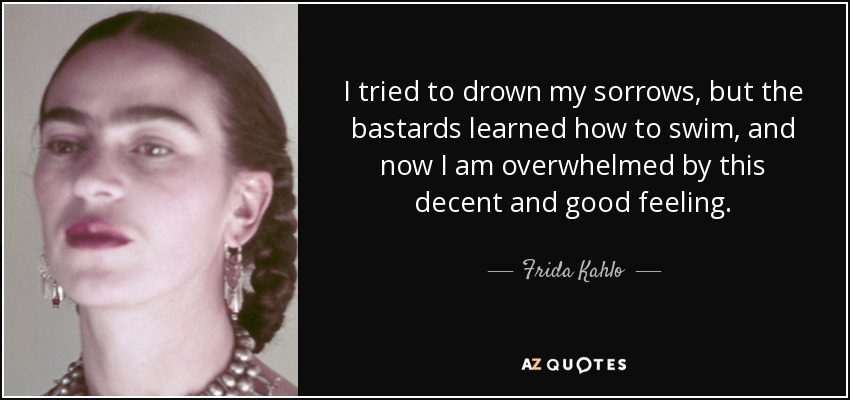 I tried to drown my sorrows, but the bastards learned how to swim, and now I am overwhelmed by this decent and good feeling. - Frida Kahlo