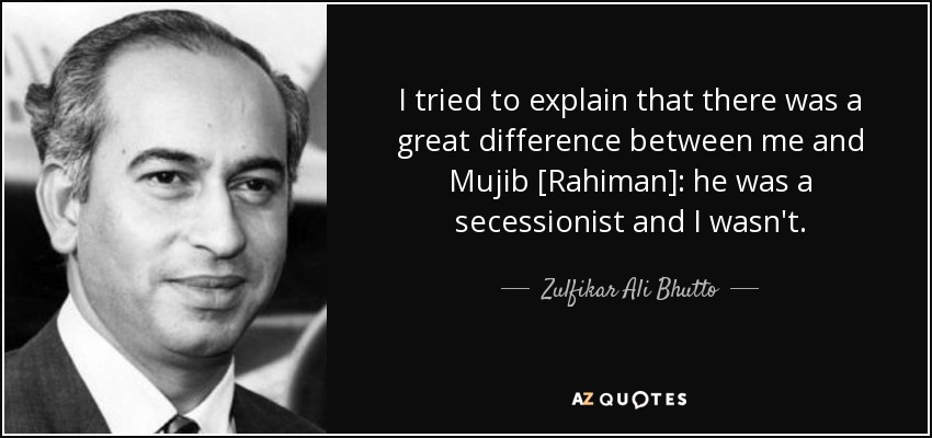 I tried to explain that there was a great difference between me and Mujib [Rahiman]: he was a secessionist and I wasn't. - Zulfikar Ali Bhutto