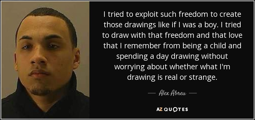 I tried to exploit such freedom to create those drawings like if I was a boy. I tried to draw with that freedom and that love that I remember from being a child and spending a day drawing without worrying about whether what I'm drawing is real or strange. - Alex Abreu