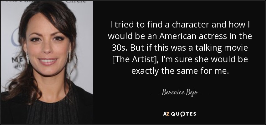 I tried to find a character and how I would be an American actress in the 30s. But if this was a talking movie [The Artist], I'm sure she would be exactly the same for me. - Berenice Bejo