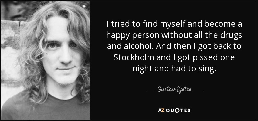 I tried to find myself and become a happy person without all the drugs and alcohol. And then I got back to Stockholm and I got pissed one night and had to sing. - Gustav Ejstes