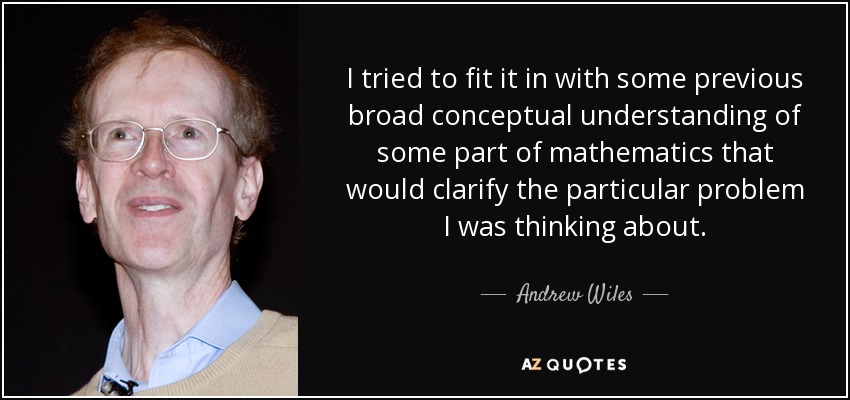 I tried to fit it in with some previous broad conceptual understanding of some part of mathematics that would clarify the particular problem I was thinking about. - Andrew Wiles