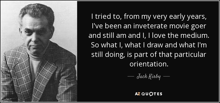 I tried to, from my very early years, I've been an inveterate movie goer and still am and I, I love the medium. So what I, what I draw and what I'm still doing, is part of that particular orientation. - Jack Kirby