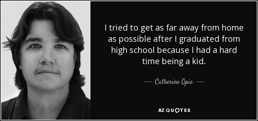 I tried to get as far away from home as possible after I graduated from high school because I had a hard time being a kid. - Catherine Opie