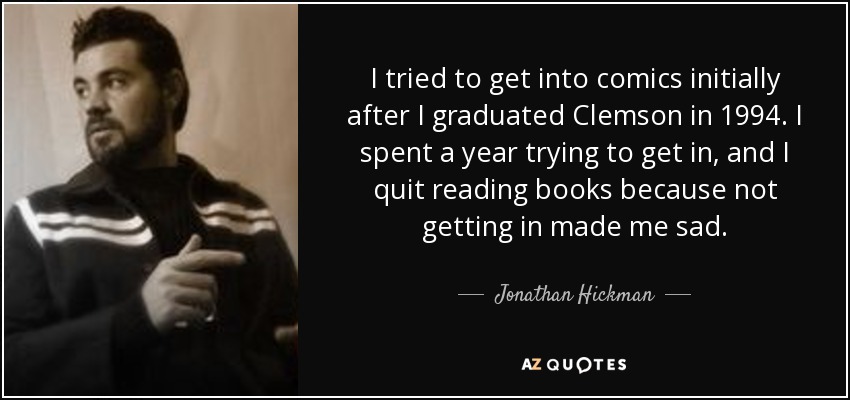 I tried to get into comics initially after I graduated Clemson in 1994. I spent a year trying to get in, and I quit reading books because not getting in made me sad. - Jonathan Hickman