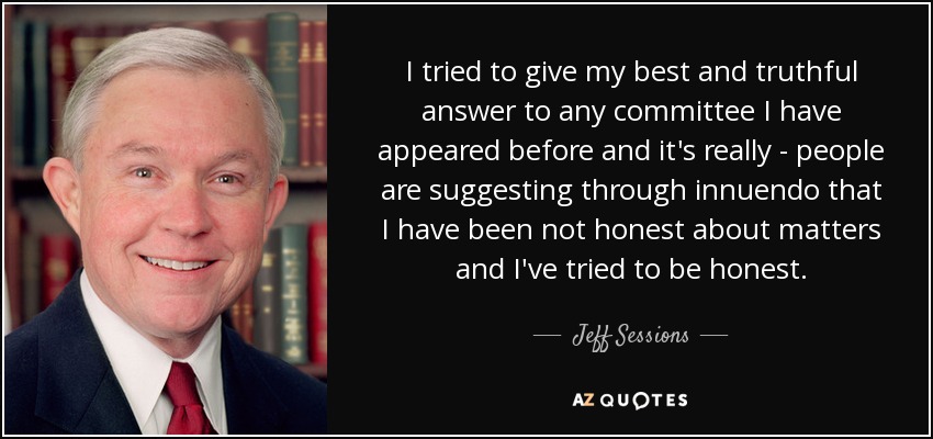 I tried to give my best and truthful answer to any committee I have appeared before and it's really - people are suggesting through innuendo that I have been not honest about matters and I've tried to be honest. - Jeff Sessions