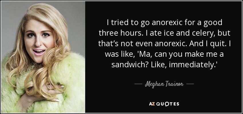 I tried to go anorexic for a good three hours. I ate ice and celery, but that’s not even anorexic. And I quit. I was like, 'Ma, can you make me a sandwich? Like, immediately.' - Meghan Trainor