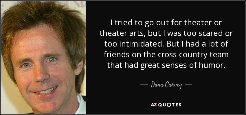 I tried to go out for theater or theater arts, but I was too scared or too intimidated. But I had a lot of friends on the cross country team that had great senses of humor. - Dana Carvey