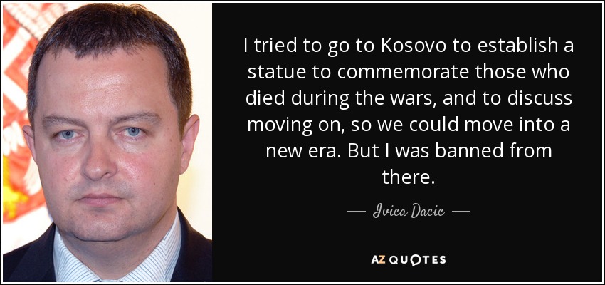 I tried to go to Kosovo to establish a statue to commemorate those who died during the wars, and to discuss moving on, so we could move into a new era. But I was banned from there. - Ivica Dacic