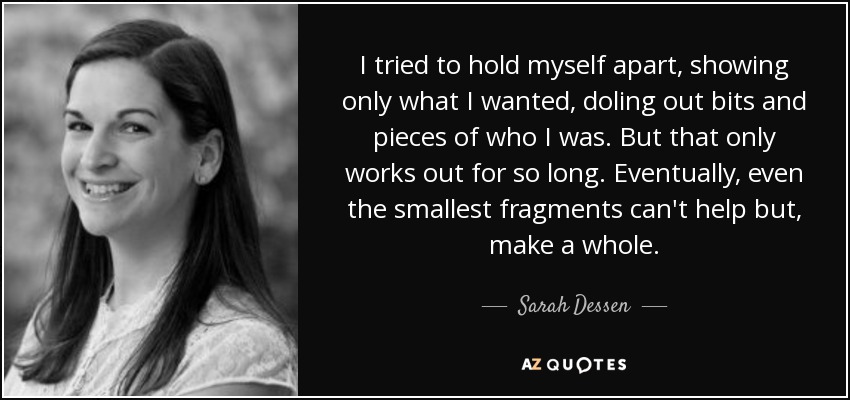 I tried to hold myself apart, showing only what I wanted, doling out bits and pieces of who I was. But that only works out for so long. Eventually, even the smallest fragments can't help but, make a whole. - Sarah Dessen