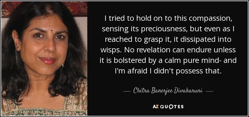 I tried to hold on to this compassion, sensing its preciousness, but even as I reached to grasp it, it dissipated into wisps. No revelation can endure unless it is bolstered by a calm pure mind- and I'm afraid I didn't possess that. - Chitra Banerjee Divakaruni
