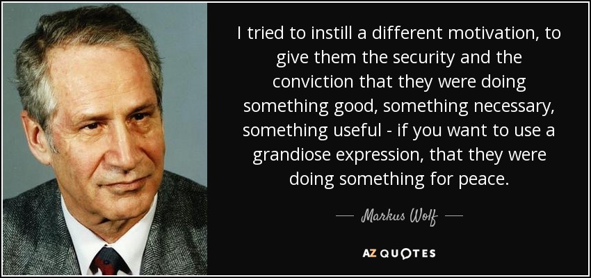 I tried to instill a different motivation, to give them the security and the conviction that they were doing something good, something necessary, something useful - if you want to use a grandiose expression, that they were doing something for peace. - Markus Wolf