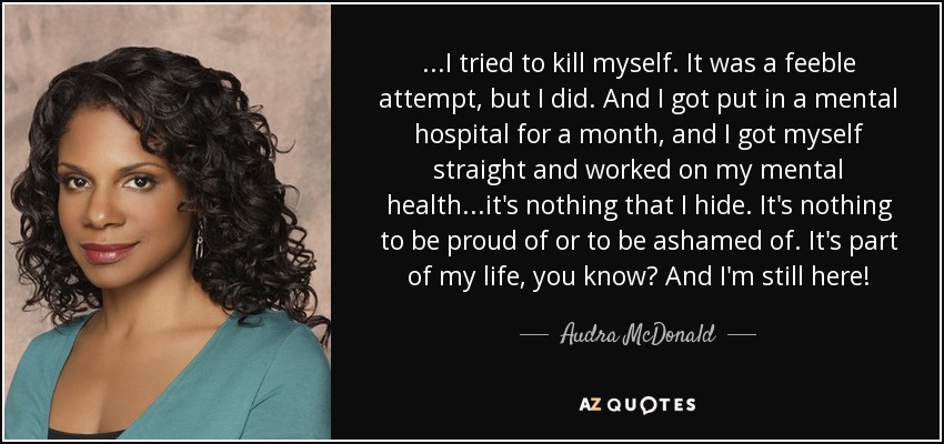 ...I tried to kill myself. It was a feeble attempt, but I did. And I got put in a mental hospital for a month, and I got myself straight and worked on my mental health...it's nothing that I hide. It's nothing to be proud of or to be ashamed of. It's part of my life, you know? And I'm still here! - Audra McDonald