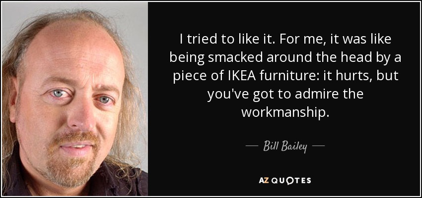 I tried to like it. For me, it was like being smacked around the head by a piece of IKEA furniture: it hurts, but you've got to admire the workmanship. - Bill Bailey