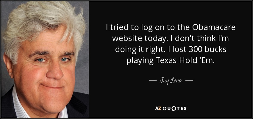 I tried to log on to the Obamacare website today. I don't think I'm doing it right. I lost 300 bucks playing Texas Hold 'Em. - Jay Leno