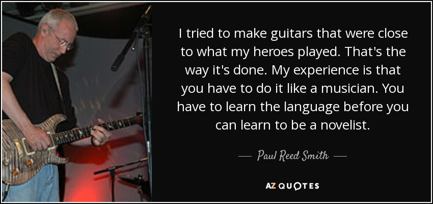 I tried to make guitars that were close to what my heroes played. That's the way it's done. My experience is that you have to do it like a musician. You have to learn the language before you can learn to be a novelist. - Paul Reed Smith