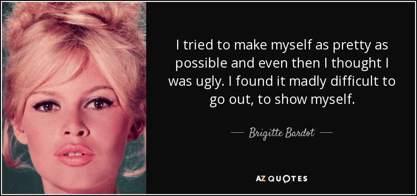 I tried to make myself as pretty as possible and even then I thought I was ugly. I found it madly difficult to go out, to show myself. - Brigitte Bardot