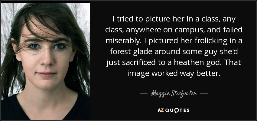 I tried to picture her in a class, any class, anywhere on campus, and failed miserably. I pictured her frolicking in a forest glade around some guy she'd just sacrificed to a heathen god. That image worked way better. - Maggie Stiefvater